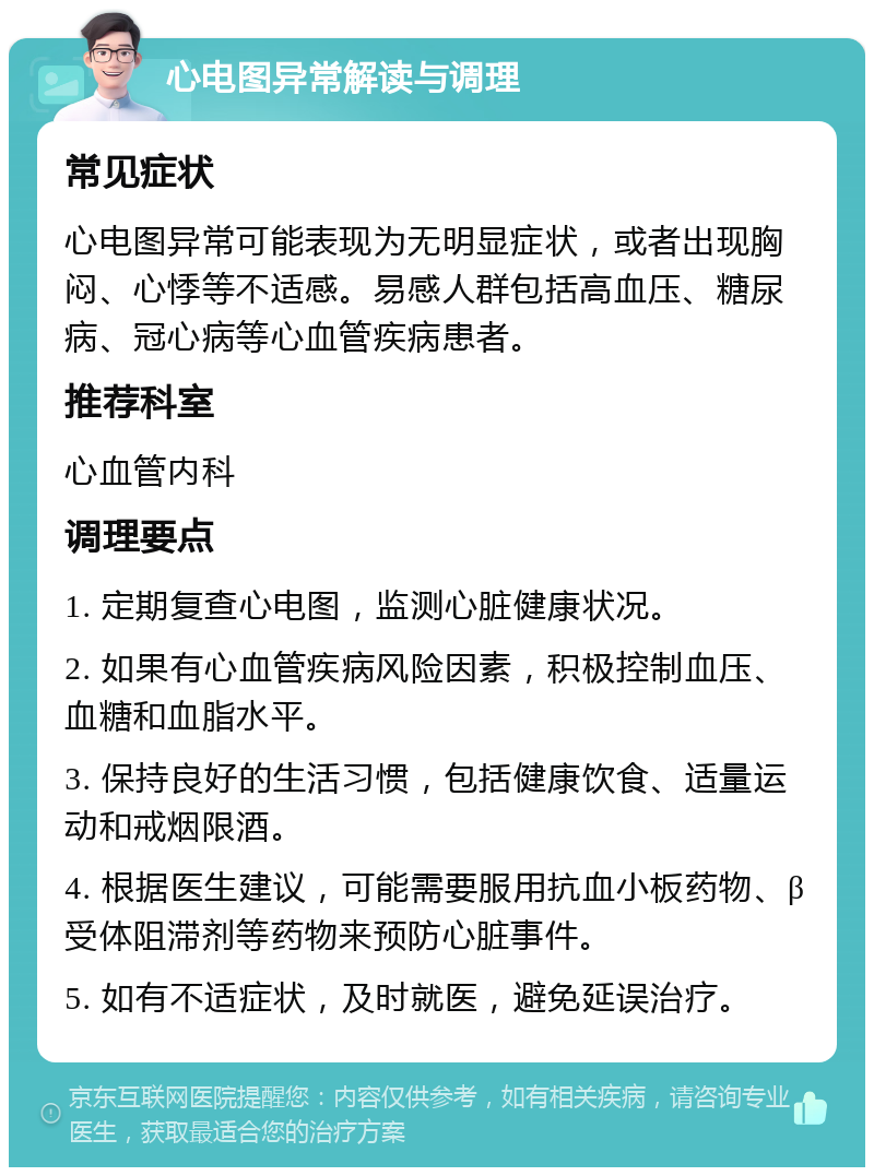 心电图异常解读与调理 常见症状 心电图异常可能表现为无明显症状，或者出现胸闷、心悸等不适感。易感人群包括高血压、糖尿病、冠心病等心血管疾病患者。 推荐科室 心血管内科 调理要点 1. 定期复查心电图，监测心脏健康状况。 2. 如果有心血管疾病风险因素，积极控制血压、血糖和血脂水平。 3. 保持良好的生活习惯，包括健康饮食、适量运动和戒烟限酒。 4. 根据医生建议，可能需要服用抗血小板药物、β受体阻滞剂等药物来预防心脏事件。 5. 如有不适症状，及时就医，避免延误治疗。