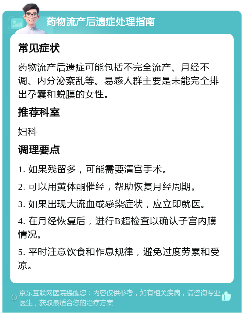 药物流产后遗症处理指南 常见症状 药物流产后遗症可能包括不完全流产、月经不调、内分泌紊乱等。易感人群主要是未能完全排出孕囊和蜕膜的女性。 推荐科室 妇科 调理要点 1. 如果残留多，可能需要清宫手术。 2. 可以用黄体酮催经，帮助恢复月经周期。 3. 如果出现大流血或感染症状，应立即就医。 4. 在月经恢复后，进行B超检查以确认子宫内膜情况。 5. 平时注意饮食和作息规律，避免过度劳累和受凉。