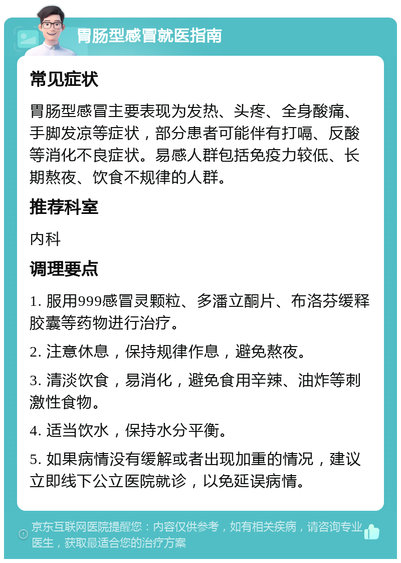 胃肠型感冒就医指南 常见症状 胃肠型感冒主要表现为发热、头疼、全身酸痛、手脚发凉等症状，部分患者可能伴有打嗝、反酸等消化不良症状。易感人群包括免疫力较低、长期熬夜、饮食不规律的人群。 推荐科室 内科 调理要点 1. 服用999感冒灵颗粒、多潘立酮片、布洛芬缓释胶囊等药物进行治疗。 2. 注意休息，保持规律作息，避免熬夜。 3. 清淡饮食，易消化，避免食用辛辣、油炸等刺激性食物。 4. 适当饮水，保持水分平衡。 5. 如果病情没有缓解或者出现加重的情况，建议立即线下公立医院就诊，以免延误病情。