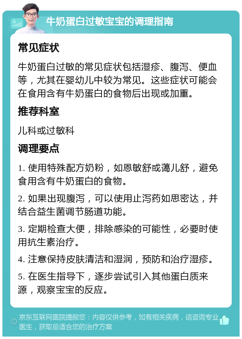 牛奶蛋白过敏宝宝的调理指南 常见症状 牛奶蛋白过敏的常见症状包括湿疹、腹泻、便血等，尤其在婴幼儿中较为常见。这些症状可能会在食用含有牛奶蛋白的食物后出现或加重。 推荐科室 儿科或过敏科 调理要点 1. 使用特殊配方奶粉，如恩敏舒或蔼儿舒，避免食用含有牛奶蛋白的食物。 2. 如果出现腹泻，可以使用止泻药如思密达，并结合益生菌调节肠道功能。 3. 定期检查大便，排除感染的可能性，必要时使用抗生素治疗。 4. 注意保持皮肤清洁和湿润，预防和治疗湿疹。 5. 在医生指导下，逐步尝试引入其他蛋白质来源，观察宝宝的反应。