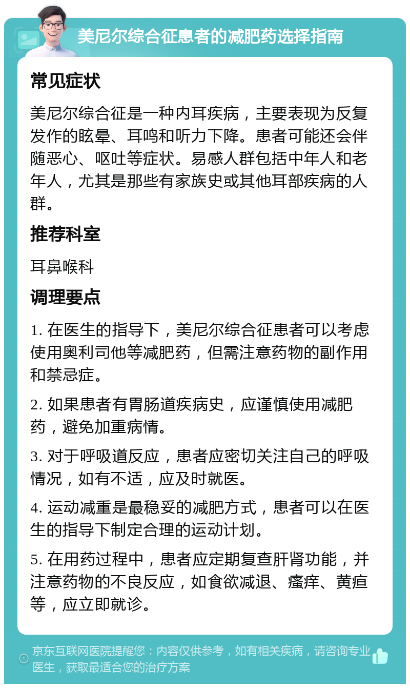 美尼尔综合征患者的减肥药选择指南 常见症状 美尼尔综合征是一种内耳疾病，主要表现为反复发作的眩晕、耳鸣和听力下降。患者可能还会伴随恶心、呕吐等症状。易感人群包括中年人和老年人，尤其是那些有家族史或其他耳部疾病的人群。 推荐科室 耳鼻喉科 调理要点 1. 在医生的指导下，美尼尔综合征患者可以考虑使用奥利司他等减肥药，但需注意药物的副作用和禁忌症。 2. 如果患者有胃肠道疾病史，应谨慎使用减肥药，避免加重病情。 3. 对于呼吸道反应，患者应密切关注自己的呼吸情况，如有不适，应及时就医。 4. 运动减重是最稳妥的减肥方式，患者可以在医生的指导下制定合理的运动计划。 5. 在用药过程中，患者应定期复查肝肾功能，并注意药物的不良反应，如食欲减退、瘙痒、黄疸等，应立即就诊。