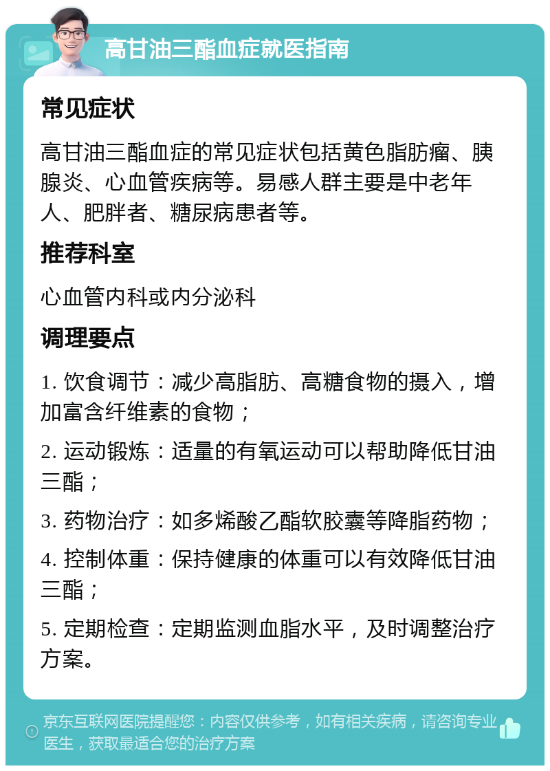 高甘油三酯血症就医指南 常见症状 高甘油三酯血症的常见症状包括黄色脂肪瘤、胰腺炎、心血管疾病等。易感人群主要是中老年人、肥胖者、糖尿病患者等。 推荐科室 心血管内科或内分泌科 调理要点 1. 饮食调节：减少高脂肪、高糖食物的摄入，增加富含纤维素的食物； 2. 运动锻炼：适量的有氧运动可以帮助降低甘油三酯； 3. 药物治疗：如多烯酸乙酯软胶囊等降脂药物； 4. 控制体重：保持健康的体重可以有效降低甘油三酯； 5. 定期检查：定期监测血脂水平，及时调整治疗方案。