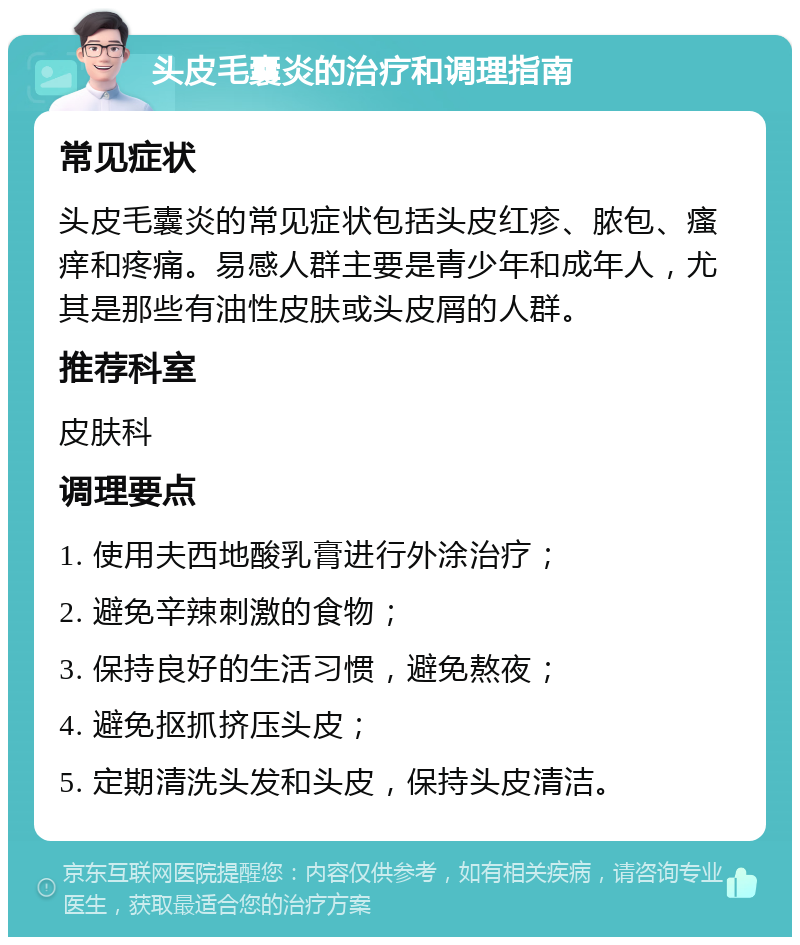 头皮毛囊炎的治疗和调理指南 常见症状 头皮毛囊炎的常见症状包括头皮红疹、脓包、瘙痒和疼痛。易感人群主要是青少年和成年人，尤其是那些有油性皮肤或头皮屑的人群。 推荐科室 皮肤科 调理要点 1. 使用夫西地酸乳膏进行外涂治疗； 2. 避免辛辣刺激的食物； 3. 保持良好的生活习惯，避免熬夜； 4. 避免抠抓挤压头皮； 5. 定期清洗头发和头皮，保持头皮清洁。