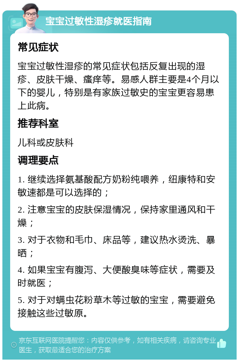 宝宝过敏性湿疹就医指南 常见症状 宝宝过敏性湿疹的常见症状包括反复出现的湿疹、皮肤干燥、瘙痒等。易感人群主要是4个月以下的婴儿，特别是有家族过敏史的宝宝更容易患上此病。 推荐科室 儿科或皮肤科 调理要点 1. 继续选择氨基酸配方奶粉纯喂养，纽康特和安敏速都是可以选择的； 2. 注意宝宝的皮肤保湿情况，保持家里通风和干燥； 3. 对于衣物和毛巾、床品等，建议热水烫洗、暴晒； 4. 如果宝宝有腹泻、大便酸臭味等症状，需要及时就医； 5. 对于对螨虫花粉草木等过敏的宝宝，需要避免接触这些过敏原。