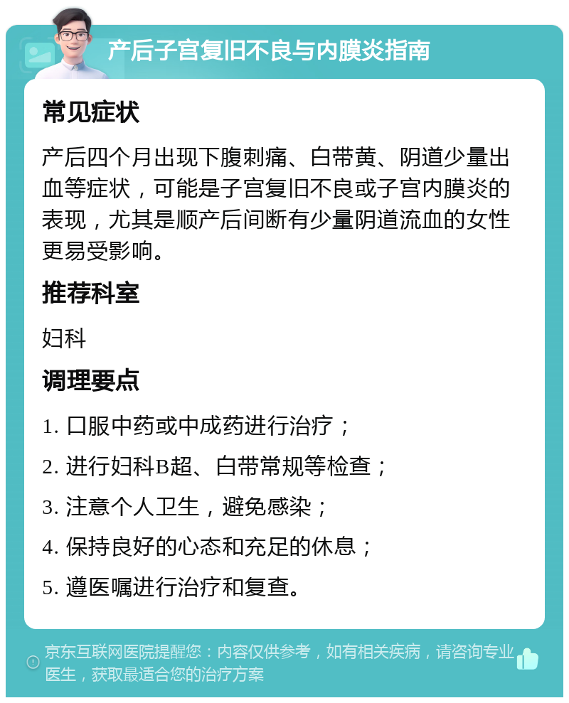 产后子宫复旧不良与内膜炎指南 常见症状 产后四个月出现下腹刺痛、白带黄、阴道少量出血等症状，可能是子宫复旧不良或子宫内膜炎的表现，尤其是顺产后间断有少量阴道流血的女性更易受影响。 推荐科室 妇科 调理要点 1. 口服中药或中成药进行治疗； 2. 进行妇科B超、白带常规等检查； 3. 注意个人卫生，避免感染； 4. 保持良好的心态和充足的休息； 5. 遵医嘱进行治疗和复查。