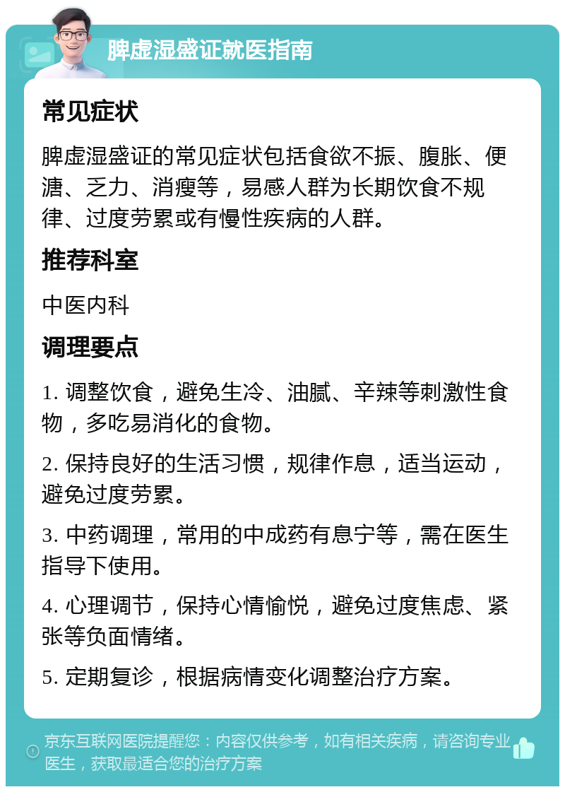 脾虚湿盛证就医指南 常见症状 脾虚湿盛证的常见症状包括食欲不振、腹胀、便溏、乏力、消瘦等，易感人群为长期饮食不规律、过度劳累或有慢性疾病的人群。 推荐科室 中医内科 调理要点 1. 调整饮食，避免生冷、油腻、辛辣等刺激性食物，多吃易消化的食物。 2. 保持良好的生活习惯，规律作息，适当运动，避免过度劳累。 3. 中药调理，常用的中成药有息宁等，需在医生指导下使用。 4. 心理调节，保持心情愉悦，避免过度焦虑、紧张等负面情绪。 5. 定期复诊，根据病情变化调整治疗方案。