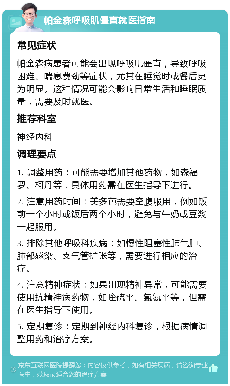 帕金森呼吸肌僵直就医指南 常见症状 帕金森病患者可能会出现呼吸肌僵直，导致呼吸困难、喘息费劲等症状，尤其在睡觉时或餐后更为明显。这种情况可能会影响日常生活和睡眠质量，需要及时就医。 推荐科室 神经内科 调理要点 1. 调整用药：可能需要增加其他药物，如森福罗、柯丹等，具体用药需在医生指导下进行。 2. 注意用药时间：美多芭需要空腹服用，例如饭前一个小时或饭后两个小时，避免与牛奶或豆浆一起服用。 3. 排除其他呼吸科疾病：如慢性阻塞性肺气肿、肺部感染、支气管扩张等，需要进行相应的治疗。 4. 注意精神症状：如果出现精神异常，可能需要使用抗精神病药物，如喹硫平、氯氮平等，但需在医生指导下使用。 5. 定期复诊：定期到神经内科复诊，根据病情调整用药和治疗方案。