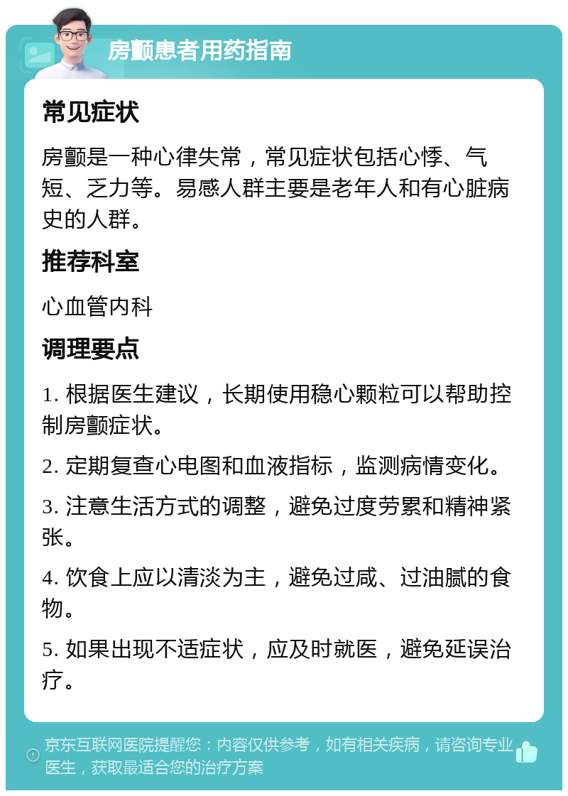 房颤患者用药指南 常见症状 房颤是一种心律失常，常见症状包括心悸、气短、乏力等。易感人群主要是老年人和有心脏病史的人群。 推荐科室 心血管内科 调理要点 1. 根据医生建议，长期使用稳心颗粒可以帮助控制房颤症状。 2. 定期复查心电图和血液指标，监测病情变化。 3. 注意生活方式的调整，避免过度劳累和精神紧张。 4. 饮食上应以清淡为主，避免过咸、过油腻的食物。 5. 如果出现不适症状，应及时就医，避免延误治疗。