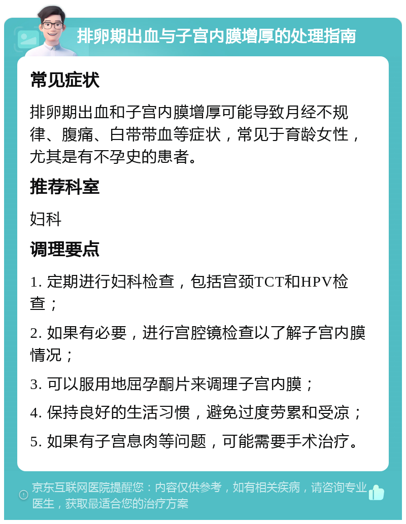 排卵期出血与子宫内膜增厚的处理指南 常见症状 排卵期出血和子宫内膜增厚可能导致月经不规律、腹痛、白带带血等症状，常见于育龄女性，尤其是有不孕史的患者。 推荐科室 妇科 调理要点 1. 定期进行妇科检查，包括宫颈TCT和HPV检查； 2. 如果有必要，进行宫腔镜检查以了解子宫内膜情况； 3. 可以服用地屈孕酮片来调理子宫内膜； 4. 保持良好的生活习惯，避免过度劳累和受凉； 5. 如果有子宫息肉等问题，可能需要手术治疗。