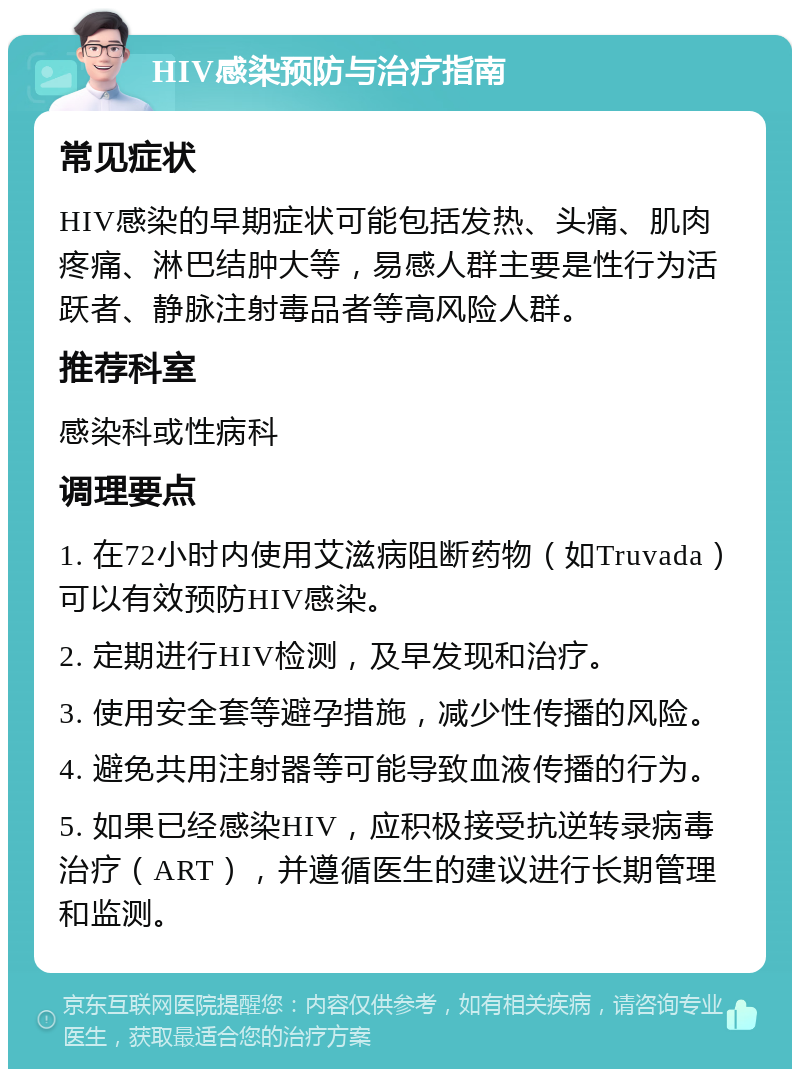 HIV感染预防与治疗指南 常见症状 HIV感染的早期症状可能包括发热、头痛、肌肉疼痛、淋巴结肿大等，易感人群主要是性行为活跃者、静脉注射毒品者等高风险人群。 推荐科室 感染科或性病科 调理要点 1. 在72小时内使用艾滋病阻断药物（如Truvada）可以有效预防HIV感染。 2. 定期进行HIV检测，及早发现和治疗。 3. 使用安全套等避孕措施，减少性传播的风险。 4. 避免共用注射器等可能导致血液传播的行为。 5. 如果已经感染HIV，应积极接受抗逆转录病毒治疗（ART），并遵循医生的建议进行长期管理和监测。