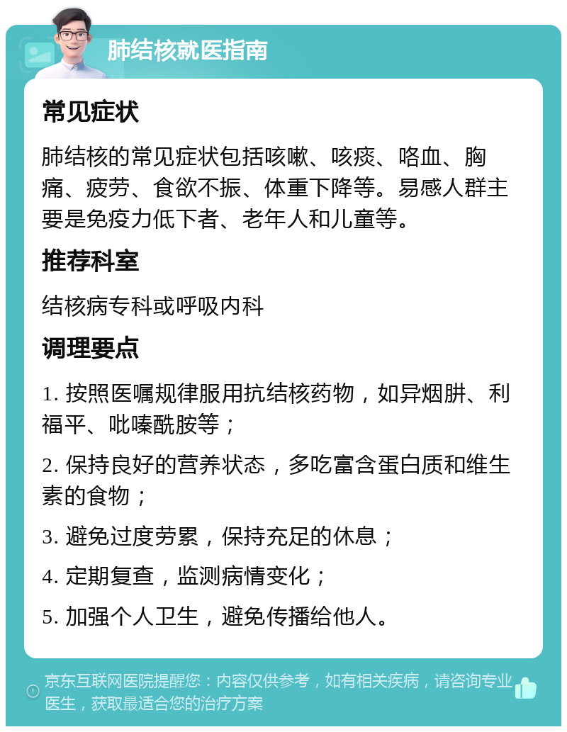 肺结核就医指南 常见症状 肺结核的常见症状包括咳嗽、咳痰、咯血、胸痛、疲劳、食欲不振、体重下降等。易感人群主要是免疫力低下者、老年人和儿童等。 推荐科室 结核病专科或呼吸内科 调理要点 1. 按照医嘱规律服用抗结核药物，如异烟肼、利福平、吡嗪酰胺等； 2. 保持良好的营养状态，多吃富含蛋白质和维生素的食物； 3. 避免过度劳累，保持充足的休息； 4. 定期复查，监测病情变化； 5. 加强个人卫生，避免传播给他人。