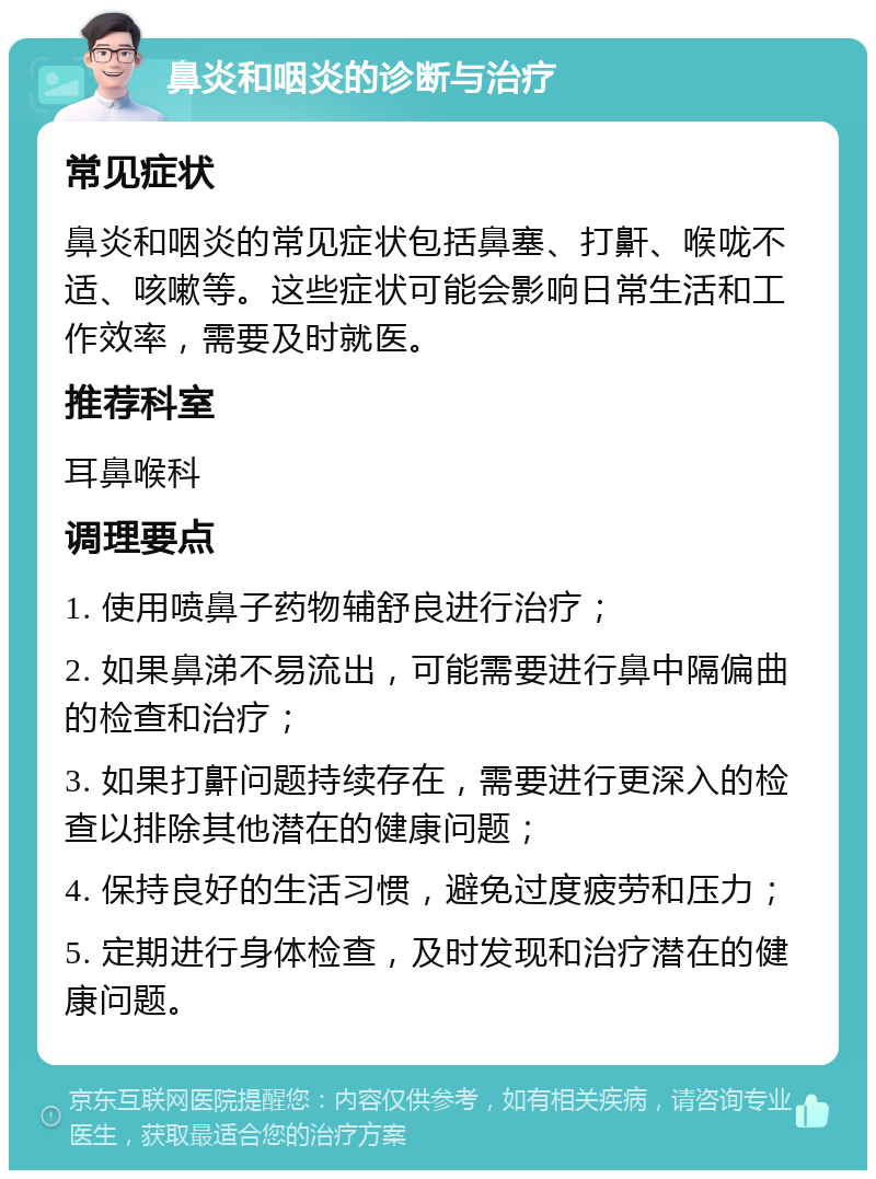 鼻炎和咽炎的诊断与治疗 常见症状 鼻炎和咽炎的常见症状包括鼻塞、打鼾、喉咙不适、咳嗽等。这些症状可能会影响日常生活和工作效率，需要及时就医。 推荐科室 耳鼻喉科 调理要点 1. 使用喷鼻子药物辅舒良进行治疗； 2. 如果鼻涕不易流出，可能需要进行鼻中隔偏曲的检查和治疗； 3. 如果打鼾问题持续存在，需要进行更深入的检查以排除其他潜在的健康问题； 4. 保持良好的生活习惯，避免过度疲劳和压力； 5. 定期进行身体检查，及时发现和治疗潜在的健康问题。