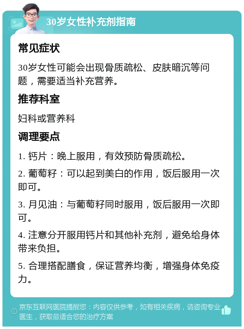 30岁女性补充剂指南 常见症状 30岁女性可能会出现骨质疏松、皮肤暗沉等问题，需要适当补充营养。 推荐科室 妇科或营养科 调理要点 1. 钙片：晚上服用，有效预防骨质疏松。 2. 葡萄籽：可以起到美白的作用，饭后服用一次即可。 3. 月见油：与葡萄籽同时服用，饭后服用一次即可。 4. 注意分开服用钙片和其他补充剂，避免给身体带来负担。 5. 合理搭配膳食，保证营养均衡，增强身体免疫力。