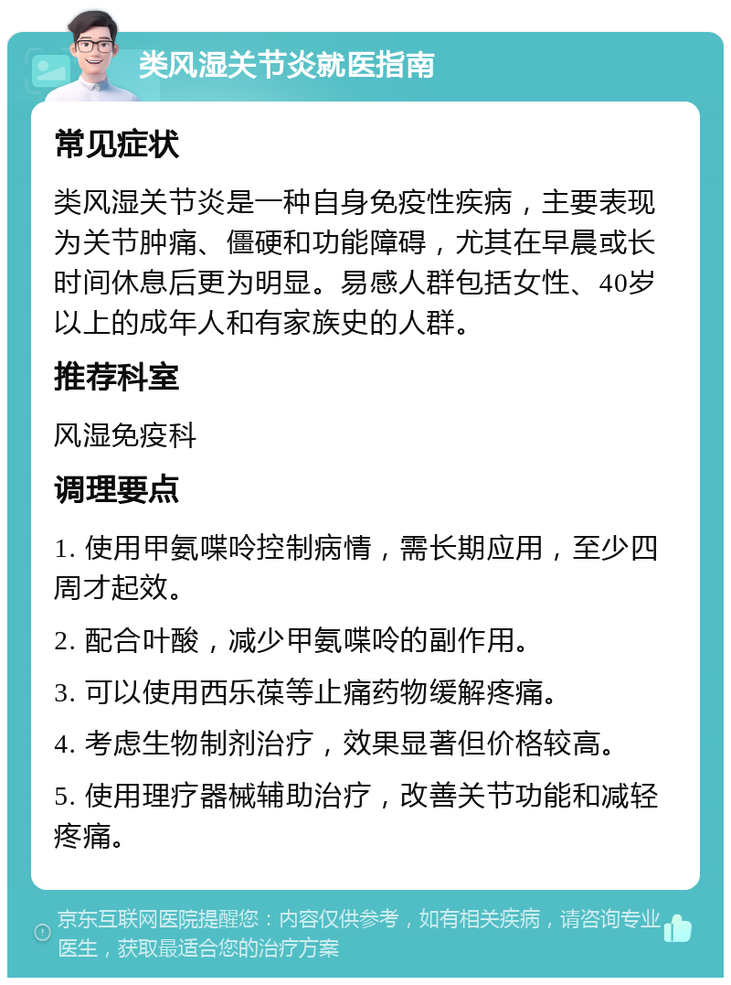 类风湿关节炎就医指南 常见症状 类风湿关节炎是一种自身免疫性疾病，主要表现为关节肿痛、僵硬和功能障碍，尤其在早晨或长时间休息后更为明显。易感人群包括女性、40岁以上的成年人和有家族史的人群。 推荐科室 风湿免疫科 调理要点 1. 使用甲氨喋呤控制病情，需长期应用，至少四周才起效。 2. 配合叶酸，减少甲氨喋呤的副作用。 3. 可以使用西乐葆等止痛药物缓解疼痛。 4. 考虑生物制剂治疗，效果显著但价格较高。 5. 使用理疗器械辅助治疗，改善关节功能和减轻疼痛。