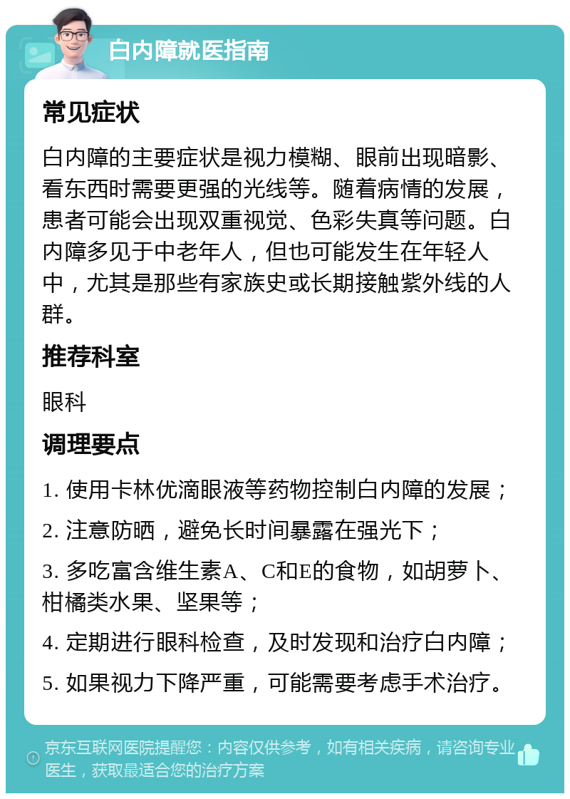 白内障就医指南 常见症状 白内障的主要症状是视力模糊、眼前出现暗影、看东西时需要更强的光线等。随着病情的发展，患者可能会出现双重视觉、色彩失真等问题。白内障多见于中老年人，但也可能发生在年轻人中，尤其是那些有家族史或长期接触紫外线的人群。 推荐科室 眼科 调理要点 1. 使用卡林优滴眼液等药物控制白内障的发展； 2. 注意防晒，避免长时间暴露在强光下； 3. 多吃富含维生素A、C和E的食物，如胡萝卜、柑橘类水果、坚果等； 4. 定期进行眼科检查，及时发现和治疗白内障； 5. 如果视力下降严重，可能需要考虑手术治疗。