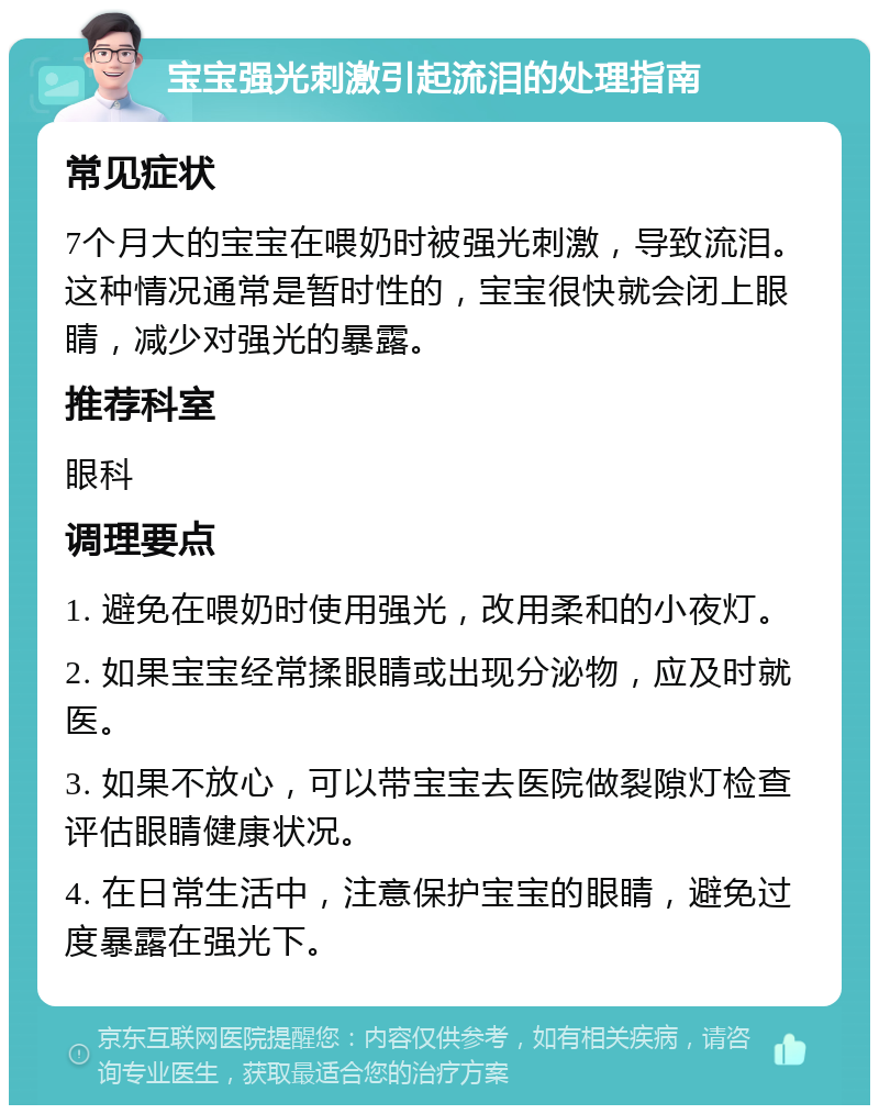 宝宝强光刺激引起流泪的处理指南 常见症状 7个月大的宝宝在喂奶时被强光刺激，导致流泪。这种情况通常是暂时性的，宝宝很快就会闭上眼睛，减少对强光的暴露。 推荐科室 眼科 调理要点 1. 避免在喂奶时使用强光，改用柔和的小夜灯。 2. 如果宝宝经常揉眼睛或出现分泌物，应及时就医。 3. 如果不放心，可以带宝宝去医院做裂隙灯检查评估眼睛健康状况。 4. 在日常生活中，注意保护宝宝的眼睛，避免过度暴露在强光下。