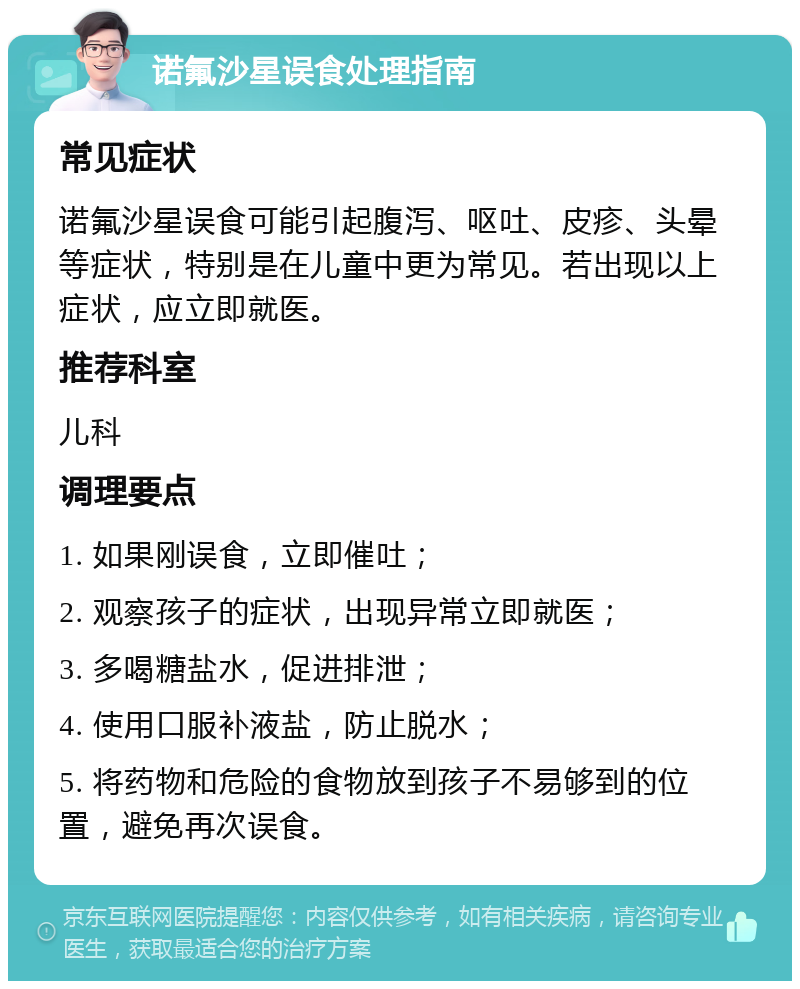 诺氟沙星误食处理指南 常见症状 诺氟沙星误食可能引起腹泻、呕吐、皮疹、头晕等症状，特别是在儿童中更为常见。若出现以上症状，应立即就医。 推荐科室 儿科 调理要点 1. 如果刚误食，立即催吐； 2. 观察孩子的症状，出现异常立即就医； 3. 多喝糖盐水，促进排泄； 4. 使用口服补液盐，防止脱水； 5. 将药物和危险的食物放到孩子不易够到的位置，避免再次误食。