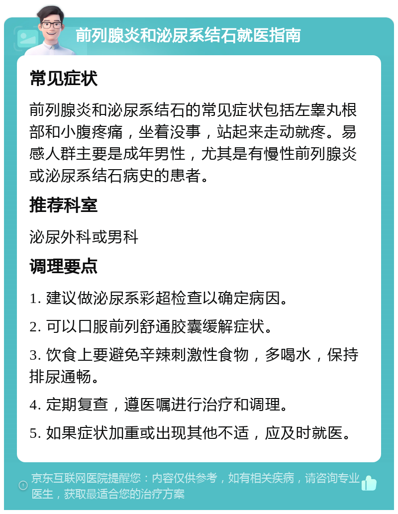 前列腺炎和泌尿系结石就医指南 常见症状 前列腺炎和泌尿系结石的常见症状包括左睾丸根部和小腹疼痛，坐着没事，站起来走动就疼。易感人群主要是成年男性，尤其是有慢性前列腺炎或泌尿系结石病史的患者。 推荐科室 泌尿外科或男科 调理要点 1. 建议做泌尿系彩超检查以确定病因。 2. 可以口服前列舒通胶囊缓解症状。 3. 饮食上要避免辛辣刺激性食物，多喝水，保持排尿通畅。 4. 定期复查，遵医嘱进行治疗和调理。 5. 如果症状加重或出现其他不适，应及时就医。