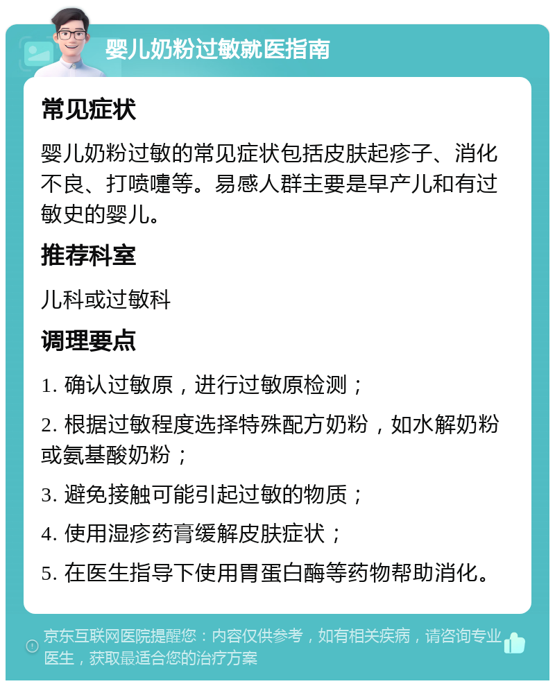 婴儿奶粉过敏就医指南 常见症状 婴儿奶粉过敏的常见症状包括皮肤起疹子、消化不良、打喷嚏等。易感人群主要是早产儿和有过敏史的婴儿。 推荐科室 儿科或过敏科 调理要点 1. 确认过敏原，进行过敏原检测； 2. 根据过敏程度选择特殊配方奶粉，如水解奶粉或氨基酸奶粉； 3. 避免接触可能引起过敏的物质； 4. 使用湿疹药膏缓解皮肤症状； 5. 在医生指导下使用胃蛋白酶等药物帮助消化。