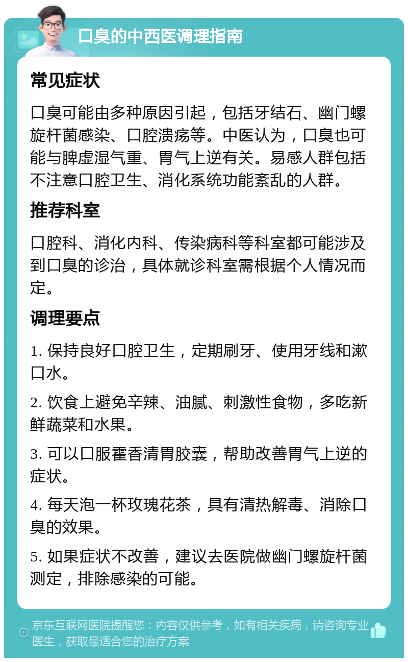 口臭的中西医调理指南 常见症状 口臭可能由多种原因引起，包括牙结石、幽门螺旋杆菌感染、口腔溃疡等。中医认为，口臭也可能与脾虚湿气重、胃气上逆有关。易感人群包括不注意口腔卫生、消化系统功能紊乱的人群。 推荐科室 口腔科、消化内科、传染病科等科室都可能涉及到口臭的诊治，具体就诊科室需根据个人情况而定。 调理要点 1. 保持良好口腔卫生，定期刷牙、使用牙线和漱口水。 2. 饮食上避免辛辣、油腻、刺激性食物，多吃新鲜蔬菜和水果。 3. 可以口服霍香清胃胶囊，帮助改善胃气上逆的症状。 4. 每天泡一杯玫瑰花茶，具有清热解毒、消除口臭的效果。 5. 如果症状不改善，建议去医院做幽门螺旋杆菌测定，排除感染的可能。