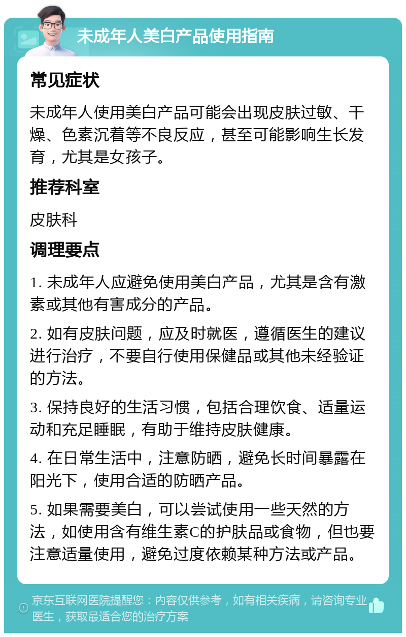 未成年人美白产品使用指南 常见症状 未成年人使用美白产品可能会出现皮肤过敏、干燥、色素沉着等不良反应，甚至可能影响生长发育，尤其是女孩子。 推荐科室 皮肤科 调理要点 1. 未成年人应避免使用美白产品，尤其是含有激素或其他有害成分的产品。 2. 如有皮肤问题，应及时就医，遵循医生的建议进行治疗，不要自行使用保健品或其他未经验证的方法。 3. 保持良好的生活习惯，包括合理饮食、适量运动和充足睡眠，有助于维持皮肤健康。 4. 在日常生活中，注意防晒，避免长时间暴露在阳光下，使用合适的防晒产品。 5. 如果需要美白，可以尝试使用一些天然的方法，如使用含有维生素C的护肤品或食物，但也要注意适量使用，避免过度依赖某种方法或产品。