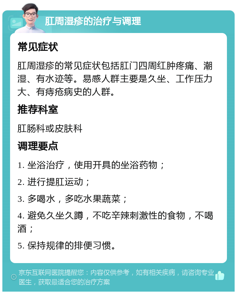 肛周湿疹的治疗与调理 常见症状 肛周湿疹的常见症状包括肛门四周红肿疼痛、潮湿、有水迹等。易感人群主要是久坐、工作压力大、有痔疮病史的人群。 推荐科室 肛肠科或皮肤科 调理要点 1. 坐浴治疗，使用开具的坐浴药物； 2. 进行提肛运动； 3. 多喝水，多吃水果蔬菜； 4. 避免久坐久蹲，不吃辛辣刺激性的食物，不喝酒； 5. 保持规律的排便习惯。