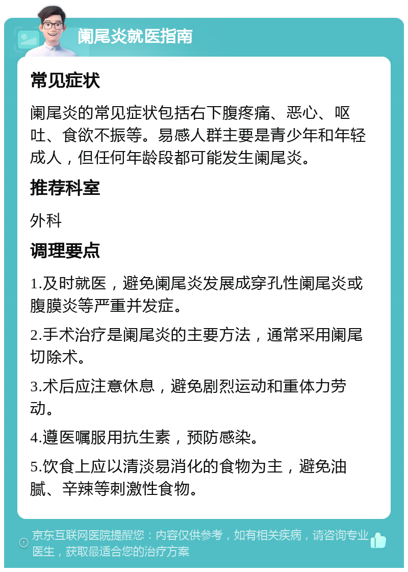 阑尾炎就医指南 常见症状 阑尾炎的常见症状包括右下腹疼痛、恶心、呕吐、食欲不振等。易感人群主要是青少年和年轻成人，但任何年龄段都可能发生阑尾炎。 推荐科室 外科 调理要点 1.及时就医，避免阑尾炎发展成穿孔性阑尾炎或腹膜炎等严重并发症。 2.手术治疗是阑尾炎的主要方法，通常采用阑尾切除术。 3.术后应注意休息，避免剧烈运动和重体力劳动。 4.遵医嘱服用抗生素，预防感染。 5.饮食上应以清淡易消化的食物为主，避免油腻、辛辣等刺激性食物。