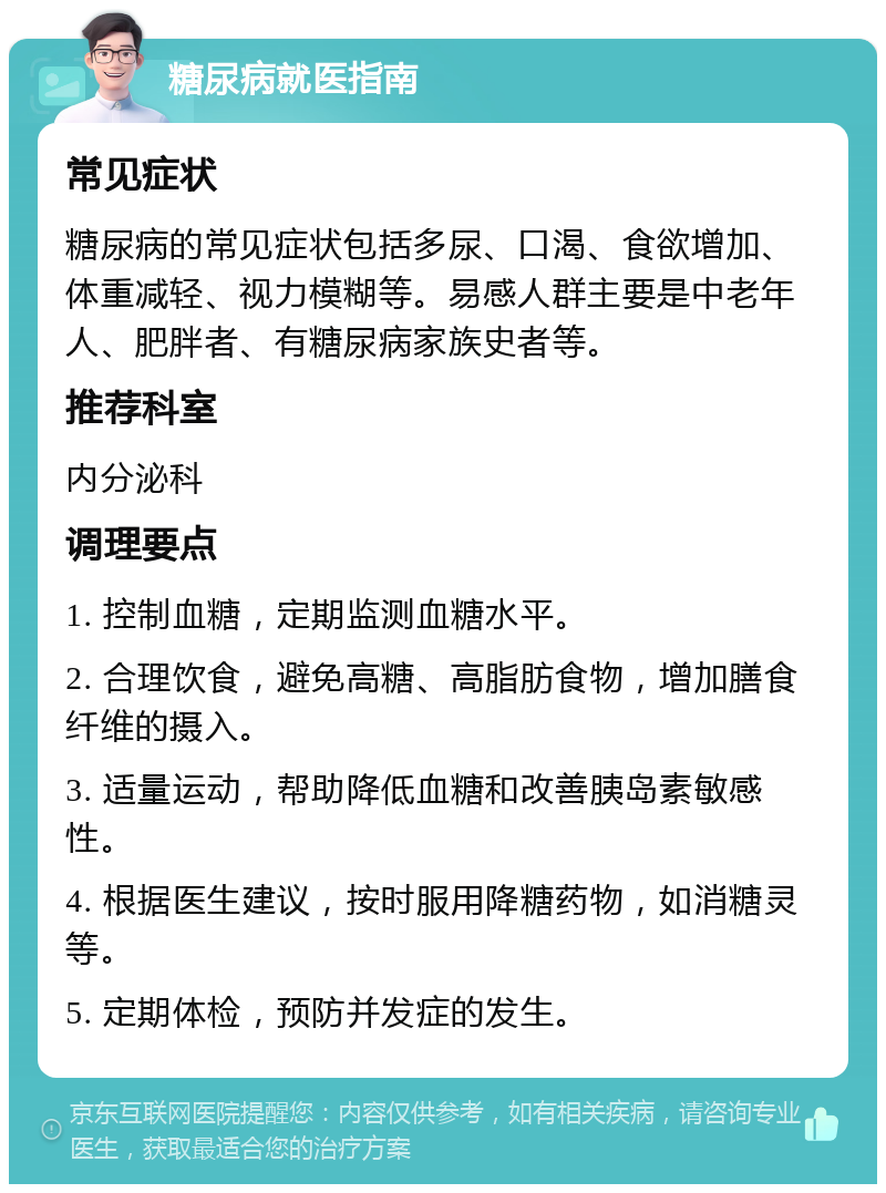 糖尿病就医指南 常见症状 糖尿病的常见症状包括多尿、口渴、食欲增加、体重减轻、视力模糊等。易感人群主要是中老年人、肥胖者、有糖尿病家族史者等。 推荐科室 内分泌科 调理要点 1. 控制血糖，定期监测血糖水平。 2. 合理饮食，避免高糖、高脂肪食物，增加膳食纤维的摄入。 3. 适量运动，帮助降低血糖和改善胰岛素敏感性。 4. 根据医生建议，按时服用降糖药物，如消糖灵等。 5. 定期体检，预防并发症的发生。