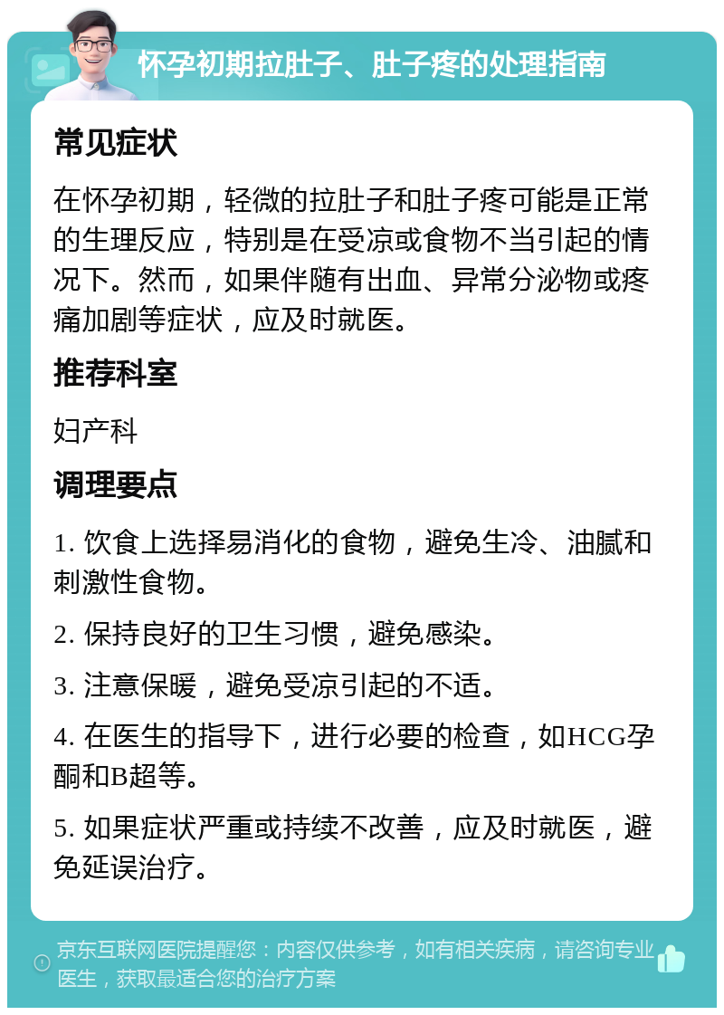 怀孕初期拉肚子、肚子疼的处理指南 常见症状 在怀孕初期，轻微的拉肚子和肚子疼可能是正常的生理反应，特别是在受凉或食物不当引起的情况下。然而，如果伴随有出血、异常分泌物或疼痛加剧等症状，应及时就医。 推荐科室 妇产科 调理要点 1. 饮食上选择易消化的食物，避免生冷、油腻和刺激性食物。 2. 保持良好的卫生习惯，避免感染。 3. 注意保暖，避免受凉引起的不适。 4. 在医生的指导下，进行必要的检查，如HCG孕酮和B超等。 5. 如果症状严重或持续不改善，应及时就医，避免延误治疗。