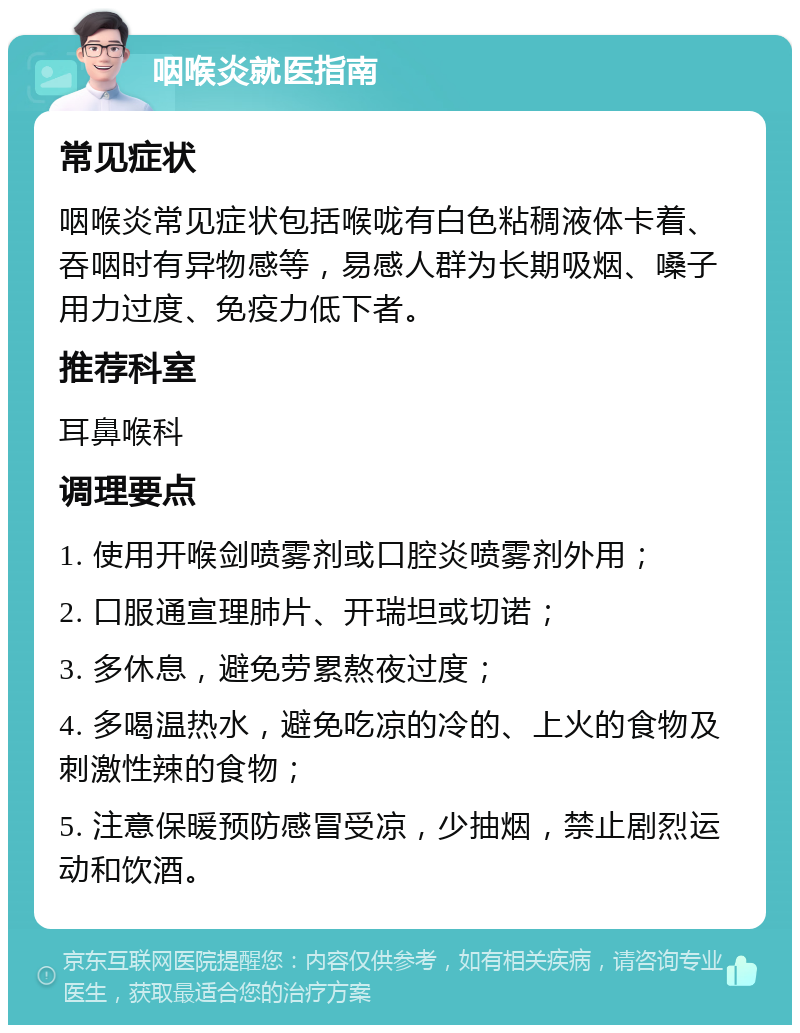 咽喉炎就医指南 常见症状 咽喉炎常见症状包括喉咙有白色粘稠液体卡着、吞咽时有异物感等，易感人群为长期吸烟、嗓子用力过度、免疫力低下者。 推荐科室 耳鼻喉科 调理要点 1. 使用开喉剑喷雾剂或口腔炎喷雾剂外用； 2. 口服通宣理肺片、开瑞坦或切诺； 3. 多休息，避免劳累熬夜过度； 4. 多喝温热水，避免吃凉的冷的、上火的食物及刺激性辣的食物； 5. 注意保暖预防感冒受凉，少抽烟，禁止剧烈运动和饮酒。