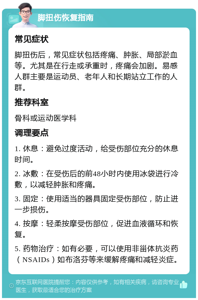 脚扭伤恢复指南 常见症状 脚扭伤后，常见症状包括疼痛、肿胀、局部淤血等。尤其是在行走或承重时，疼痛会加剧。易感人群主要是运动员、老年人和长期站立工作的人群。 推荐科室 骨科或运动医学科 调理要点 1. 休息：避免过度活动，给受伤部位充分的休息时间。 2. 冰敷：在受伤后的前48小时内使用冰袋进行冷敷，以减轻肿胀和疼痛。 3. 固定：使用适当的器具固定受伤部位，防止进一步损伤。 4. 按摩：轻柔按摩受伤部位，促进血液循环和恢复。 5. 药物治疗：如有必要，可以使用非甾体抗炎药（NSAIDs）如布洛芬等来缓解疼痛和减轻炎症。