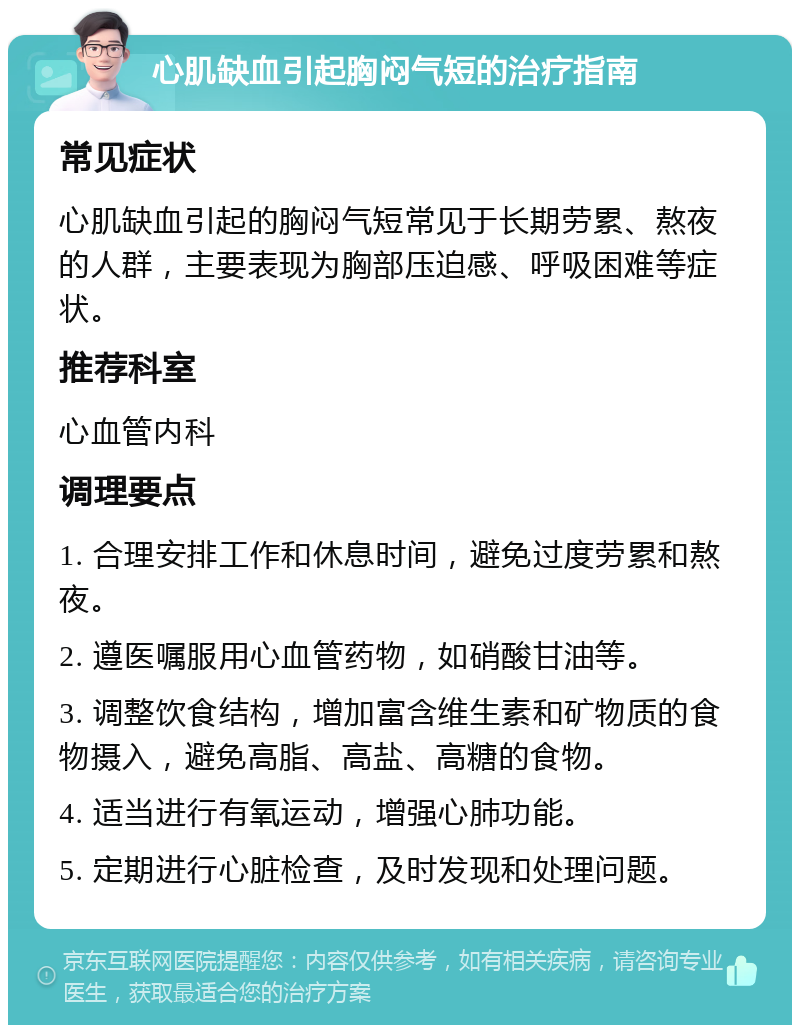 心肌缺血引起胸闷气短的治疗指南 常见症状 心肌缺血引起的胸闷气短常见于长期劳累、熬夜的人群，主要表现为胸部压迫感、呼吸困难等症状。 推荐科室 心血管内科 调理要点 1. 合理安排工作和休息时间，避免过度劳累和熬夜。 2. 遵医嘱服用心血管药物，如硝酸甘油等。 3. 调整饮食结构，增加富含维生素和矿物质的食物摄入，避免高脂、高盐、高糖的食物。 4. 适当进行有氧运动，增强心肺功能。 5. 定期进行心脏检查，及时发现和处理问题。