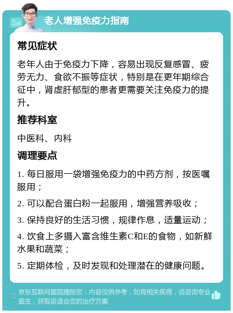 老人增强免疫力指南 常见症状 老年人由于免疫力下降，容易出现反复感冒、疲劳无力、食欲不振等症状，特别是在更年期综合征中，肾虚肝郁型的患者更需要关注免疫力的提升。 推荐科室 中医科、内科 调理要点 1. 每日服用一袋增强免疫力的中药方剂，按医嘱服用； 2. 可以配合蛋白粉一起服用，增强营养吸收； 3. 保持良好的生活习惯，规律作息，适量运动； 4. 饮食上多摄入富含维生素C和E的食物，如新鲜水果和蔬菜； 5. 定期体检，及时发现和处理潜在的健康问题。