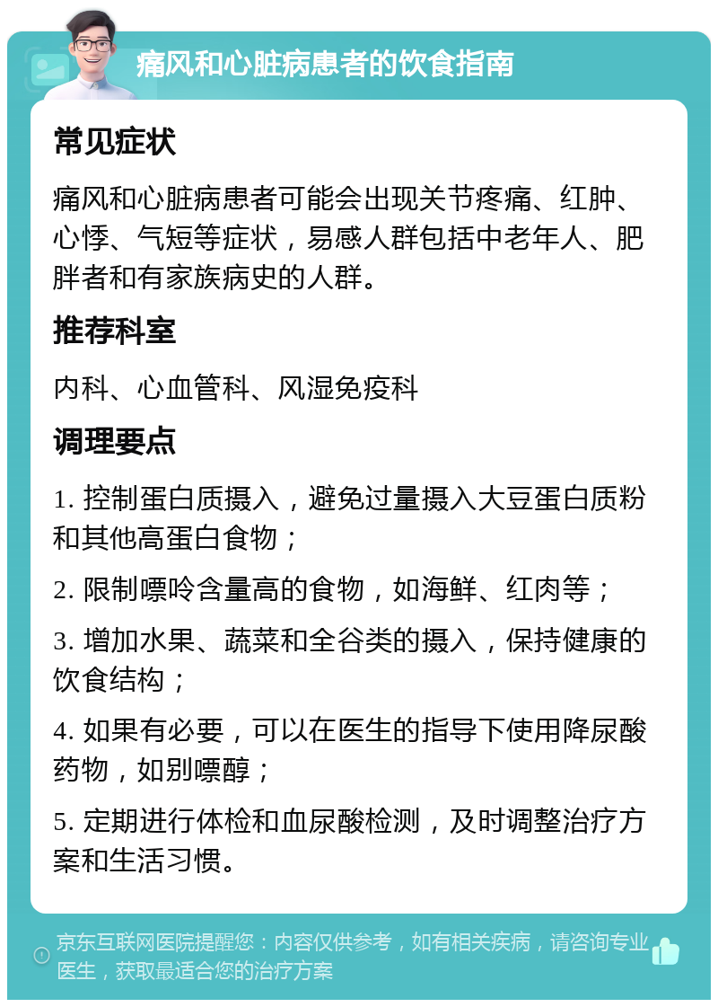 痛风和心脏病患者的饮食指南 常见症状 痛风和心脏病患者可能会出现关节疼痛、红肿、心悸、气短等症状，易感人群包括中老年人、肥胖者和有家族病史的人群。 推荐科室 内科、心血管科、风湿免疫科 调理要点 1. 控制蛋白质摄入，避免过量摄入大豆蛋白质粉和其他高蛋白食物； 2. 限制嘌呤含量高的食物，如海鲜、红肉等； 3. 增加水果、蔬菜和全谷类的摄入，保持健康的饮食结构； 4. 如果有必要，可以在医生的指导下使用降尿酸药物，如别嘌醇； 5. 定期进行体检和血尿酸检测，及时调整治疗方案和生活习惯。