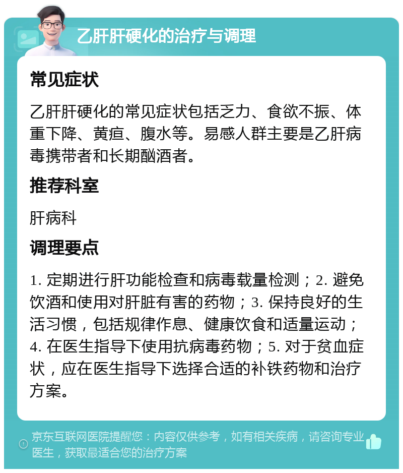 乙肝肝硬化的治疗与调理 常见症状 乙肝肝硬化的常见症状包括乏力、食欲不振、体重下降、黄疸、腹水等。易感人群主要是乙肝病毒携带者和长期酗酒者。 推荐科室 肝病科 调理要点 1. 定期进行肝功能检查和病毒载量检测；2. 避免饮酒和使用对肝脏有害的药物；3. 保持良好的生活习惯，包括规律作息、健康饮食和适量运动；4. 在医生指导下使用抗病毒药物；5. 对于贫血症状，应在医生指导下选择合适的补铁药物和治疗方案。