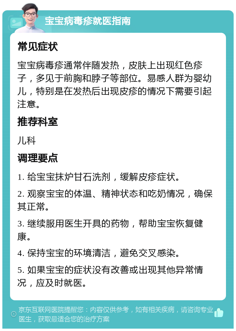 宝宝病毒疹就医指南 常见症状 宝宝病毒疹通常伴随发热，皮肤上出现红色疹子，多见于前胸和脖子等部位。易感人群为婴幼儿，特别是在发热后出现皮疹的情况下需要引起注意。 推荐科室 儿科 调理要点 1. 给宝宝抹炉甘石洗剂，缓解皮疹症状。 2. 观察宝宝的体温、精神状态和吃奶情况，确保其正常。 3. 继续服用医生开具的药物，帮助宝宝恢复健康。 4. 保持宝宝的环境清洁，避免交叉感染。 5. 如果宝宝的症状没有改善或出现其他异常情况，应及时就医。