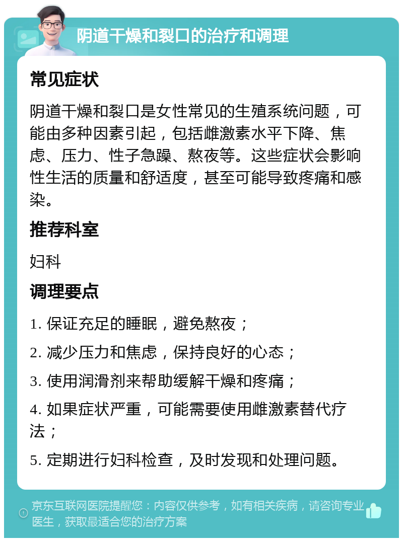 阴道干燥和裂口的治疗和调理 常见症状 阴道干燥和裂口是女性常见的生殖系统问题，可能由多种因素引起，包括雌激素水平下降、焦虑、压力、性子急躁、熬夜等。这些症状会影响性生活的质量和舒适度，甚至可能导致疼痛和感染。 推荐科室 妇科 调理要点 1. 保证充足的睡眠，避免熬夜； 2. 减少压力和焦虑，保持良好的心态； 3. 使用润滑剂来帮助缓解干燥和疼痛； 4. 如果症状严重，可能需要使用雌激素替代疗法； 5. 定期进行妇科检查，及时发现和处理问题。