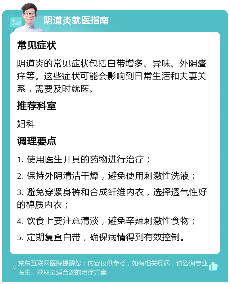 阴道炎就医指南 常见症状 阴道炎的常见症状包括白带增多、异味、外阴瘙痒等。这些症状可能会影响到日常生活和夫妻关系，需要及时就医。 推荐科室 妇科 调理要点 1. 使用医生开具的药物进行治疗； 2. 保持外阴清洁干燥，避免使用刺激性洗液； 3. 避免穿紧身裤和合成纤维内衣，选择透气性好的棉质内衣； 4. 饮食上要注意清淡，避免辛辣刺激性食物； 5. 定期复查白带，确保病情得到有效控制。