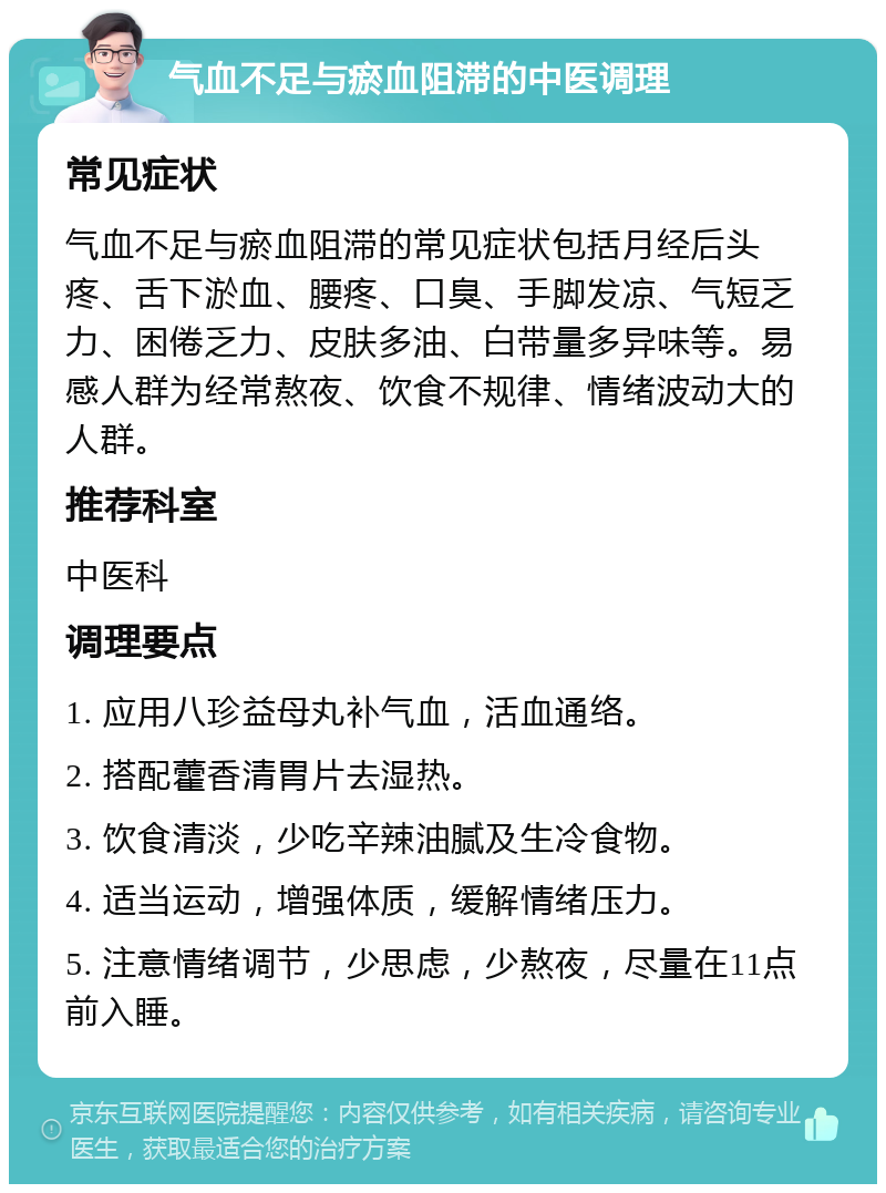 气血不足与瘀血阻滞的中医调理 常见症状 气血不足与瘀血阻滞的常见症状包括月经后头疼、舌下淤血、腰疼、口臭、手脚发凉、气短乏力、困倦乏力、皮肤多油、白带量多异味等。易感人群为经常熬夜、饮食不规律、情绪波动大的人群。 推荐科室 中医科 调理要点 1. 应用八珍益母丸补气血，活血通络。 2. 搭配藿香清胃片去湿热。 3. 饮食清淡，少吃辛辣油腻及生冷食物。 4. 适当运动，增强体质，缓解情绪压力。 5. 注意情绪调节，少思虑，少熬夜，尽量在11点前入睡。