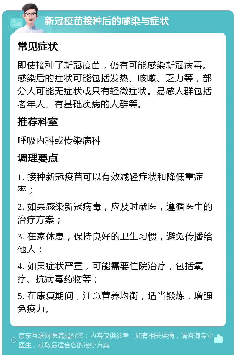 新冠疫苗接种后的感染与症状 常见症状 即使接种了新冠疫苗，仍有可能感染新冠病毒。感染后的症状可能包括发热、咳嗽、乏力等，部分人可能无症状或只有轻微症状。易感人群包括老年人、有基础疾病的人群等。 推荐科室 呼吸内科或传染病科 调理要点 1. 接种新冠疫苗可以有效减轻症状和降低重症率； 2. 如果感染新冠病毒，应及时就医，遵循医生的治疗方案； 3. 在家休息，保持良好的卫生习惯，避免传播给他人； 4. 如果症状严重，可能需要住院治疗，包括氧疗、抗病毒药物等； 5. 在康复期间，注意营养均衡，适当锻炼，增强免疫力。