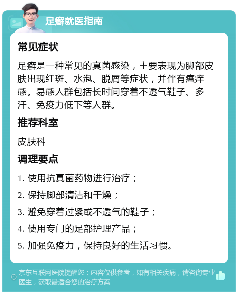 足癣就医指南 常见症状 足癣是一种常见的真菌感染，主要表现为脚部皮肤出现红斑、水泡、脱屑等症状，并伴有瘙痒感。易感人群包括长时间穿着不透气鞋子、多汗、免疫力低下等人群。 推荐科室 皮肤科 调理要点 1. 使用抗真菌药物进行治疗； 2. 保持脚部清洁和干燥； 3. 避免穿着过紧或不透气的鞋子； 4. 使用专门的足部护理产品； 5. 加强免疫力，保持良好的生活习惯。