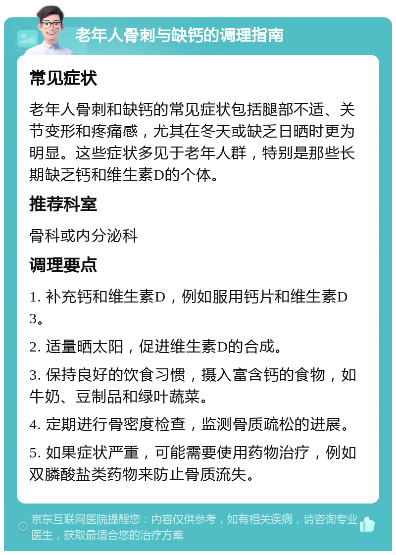 老年人骨刺与缺钙的调理指南 常见症状 老年人骨刺和缺钙的常见症状包括腿部不适、关节变形和疼痛感，尤其在冬天或缺乏日晒时更为明显。这些症状多见于老年人群，特别是那些长期缺乏钙和维生素D的个体。 推荐科室 骨科或内分泌科 调理要点 1. 补充钙和维生素D，例如服用钙片和维生素D3。 2. 适量晒太阳，促进维生素D的合成。 3. 保持良好的饮食习惯，摄入富含钙的食物，如牛奶、豆制品和绿叶蔬菜。 4. 定期进行骨密度检查，监测骨质疏松的进展。 5. 如果症状严重，可能需要使用药物治疗，例如双膦酸盐类药物来防止骨质流失。