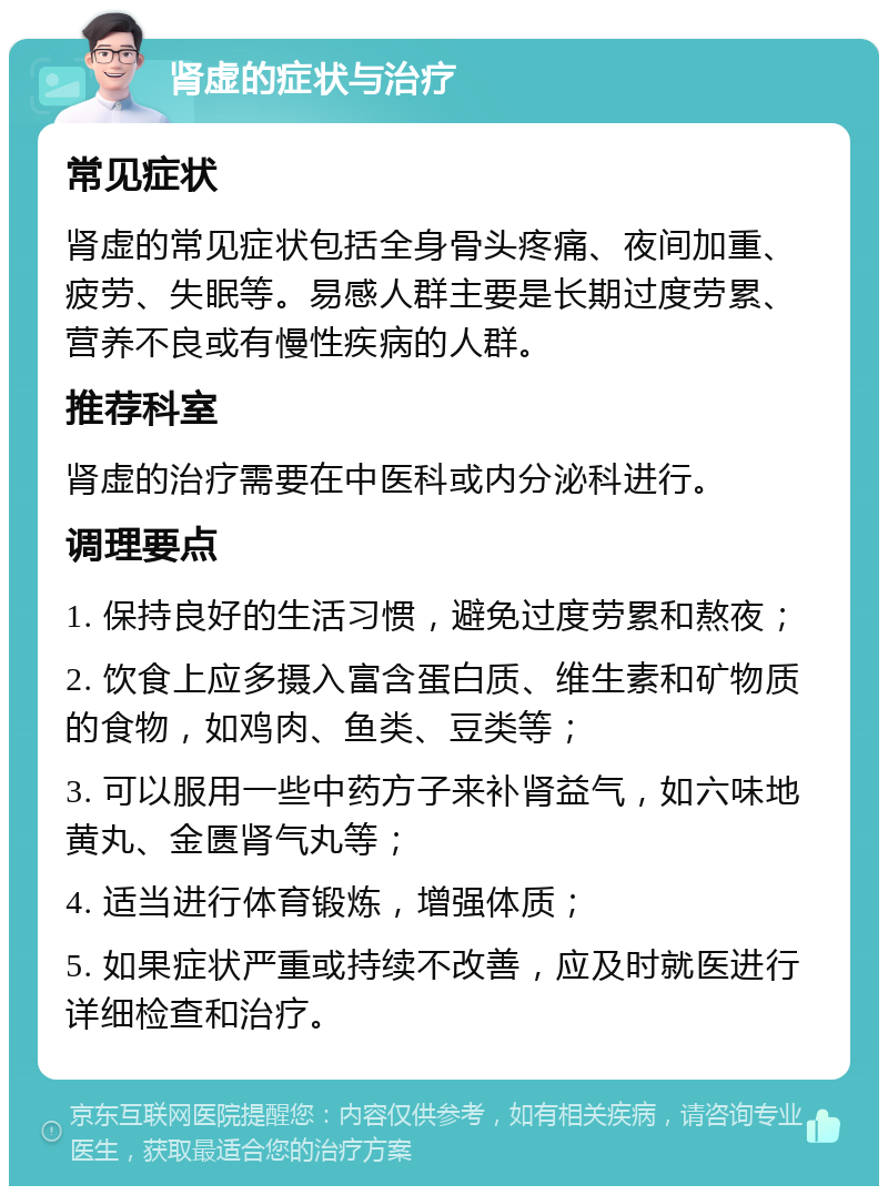 肾虚的症状与治疗 常见症状 肾虚的常见症状包括全身骨头疼痛、夜间加重、疲劳、失眠等。易感人群主要是长期过度劳累、营养不良或有慢性疾病的人群。 推荐科室 肾虚的治疗需要在中医科或内分泌科进行。 调理要点 1. 保持良好的生活习惯，避免过度劳累和熬夜； 2. 饮食上应多摄入富含蛋白质、维生素和矿物质的食物，如鸡肉、鱼类、豆类等； 3. 可以服用一些中药方子来补肾益气，如六味地黄丸、金匮肾气丸等； 4. 适当进行体育锻炼，增强体质； 5. 如果症状严重或持续不改善，应及时就医进行详细检查和治疗。