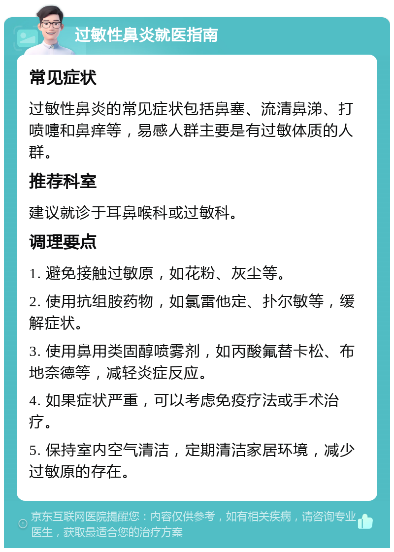 过敏性鼻炎就医指南 常见症状 过敏性鼻炎的常见症状包括鼻塞、流清鼻涕、打喷嚏和鼻痒等，易感人群主要是有过敏体质的人群。 推荐科室 建议就诊于耳鼻喉科或过敏科。 调理要点 1. 避免接触过敏原，如花粉、灰尘等。 2. 使用抗组胺药物，如氯雷他定、扑尔敏等，缓解症状。 3. 使用鼻用类固醇喷雾剂，如丙酸氟替卡松、布地奈德等，减轻炎症反应。 4. 如果症状严重，可以考虑免疫疗法或手术治疗。 5. 保持室内空气清洁，定期清洁家居环境，减少过敏原的存在。