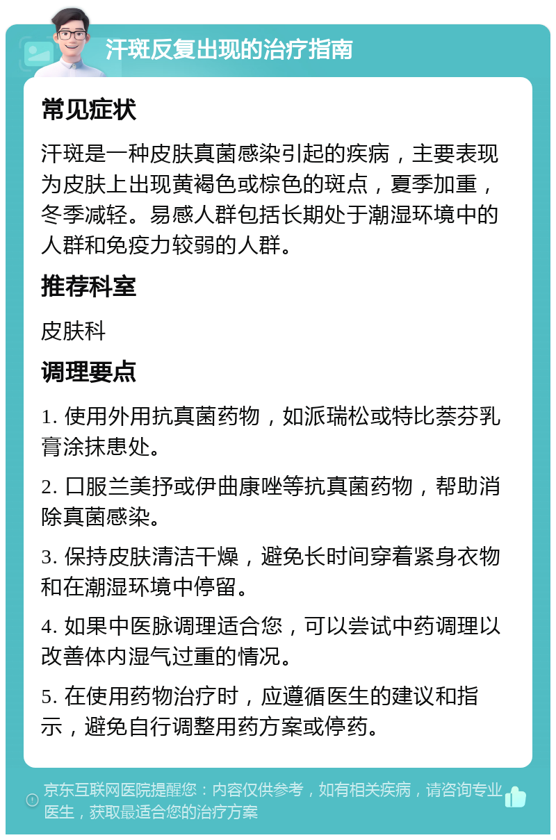 汗斑反复出现的治疗指南 常见症状 汗斑是一种皮肤真菌感染引起的疾病，主要表现为皮肤上出现黄褐色或棕色的斑点，夏季加重，冬季减轻。易感人群包括长期处于潮湿环境中的人群和免疫力较弱的人群。 推荐科室 皮肤科 调理要点 1. 使用外用抗真菌药物，如派瑞松或特比萘芬乳膏涂抹患处。 2. 口服兰美抒或伊曲康唑等抗真菌药物，帮助消除真菌感染。 3. 保持皮肤清洁干燥，避免长时间穿着紧身衣物和在潮湿环境中停留。 4. 如果中医脉调理适合您，可以尝试中药调理以改善体内湿气过重的情况。 5. 在使用药物治疗时，应遵循医生的建议和指示，避免自行调整用药方案或停药。