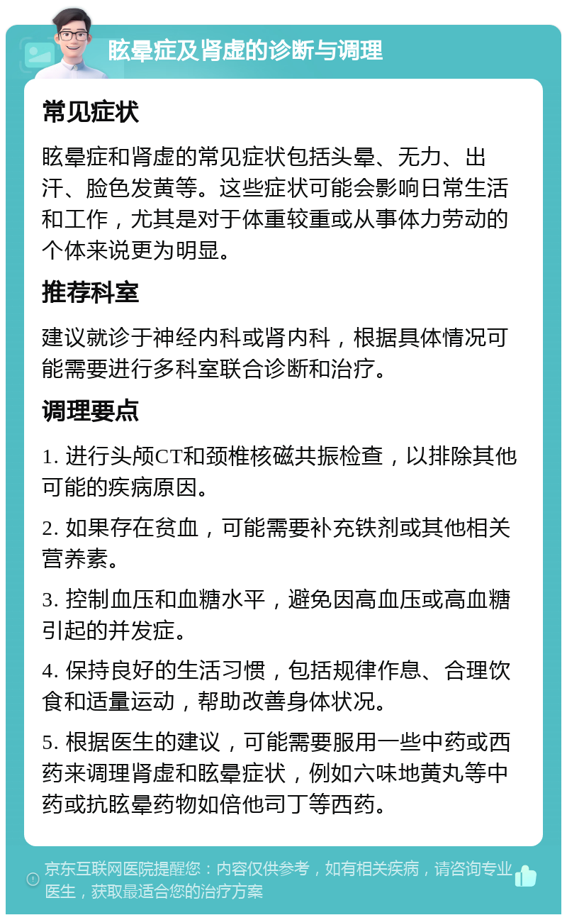 眩晕症及肾虚的诊断与调理 常见症状 眩晕症和肾虚的常见症状包括头晕、无力、出汗、脸色发黄等。这些症状可能会影响日常生活和工作，尤其是对于体重较重或从事体力劳动的个体来说更为明显。 推荐科室 建议就诊于神经内科或肾内科，根据具体情况可能需要进行多科室联合诊断和治疗。 调理要点 1. 进行头颅CT和颈椎核磁共振检查，以排除其他可能的疾病原因。 2. 如果存在贫血，可能需要补充铁剂或其他相关营养素。 3. 控制血压和血糖水平，避免因高血压或高血糖引起的并发症。 4. 保持良好的生活习惯，包括规律作息、合理饮食和适量运动，帮助改善身体状况。 5. 根据医生的建议，可能需要服用一些中药或西药来调理肾虚和眩晕症状，例如六味地黄丸等中药或抗眩晕药物如倍他司丁等西药。