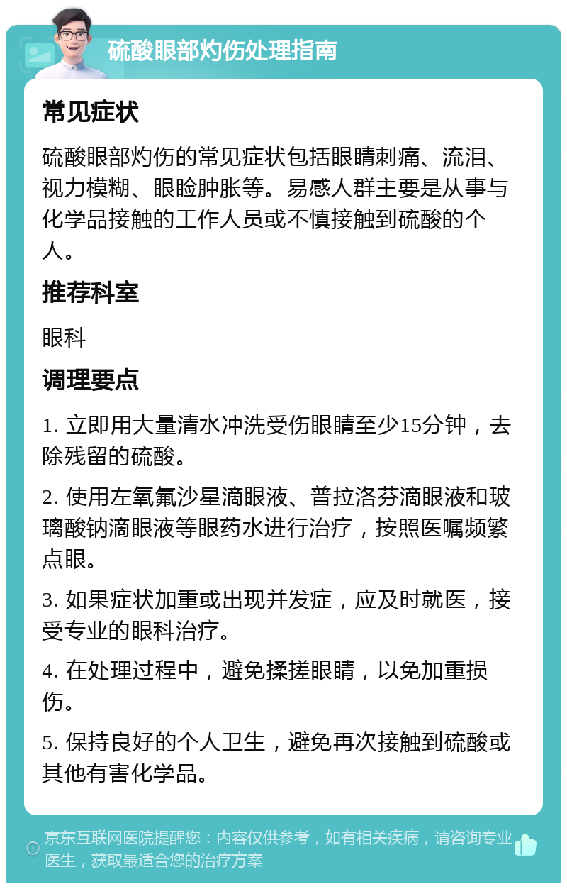 硫酸眼部灼伤处理指南 常见症状 硫酸眼部灼伤的常见症状包括眼睛刺痛、流泪、视力模糊、眼睑肿胀等。易感人群主要是从事与化学品接触的工作人员或不慎接触到硫酸的个人。 推荐科室 眼科 调理要点 1. 立即用大量清水冲洗受伤眼睛至少15分钟，去除残留的硫酸。 2. 使用左氧氟沙星滴眼液、普拉洛芬滴眼液和玻璃酸钠滴眼液等眼药水进行治疗，按照医嘱频繁点眼。 3. 如果症状加重或出现并发症，应及时就医，接受专业的眼科治疗。 4. 在处理过程中，避免揉搓眼睛，以免加重损伤。 5. 保持良好的个人卫生，避免再次接触到硫酸或其他有害化学品。