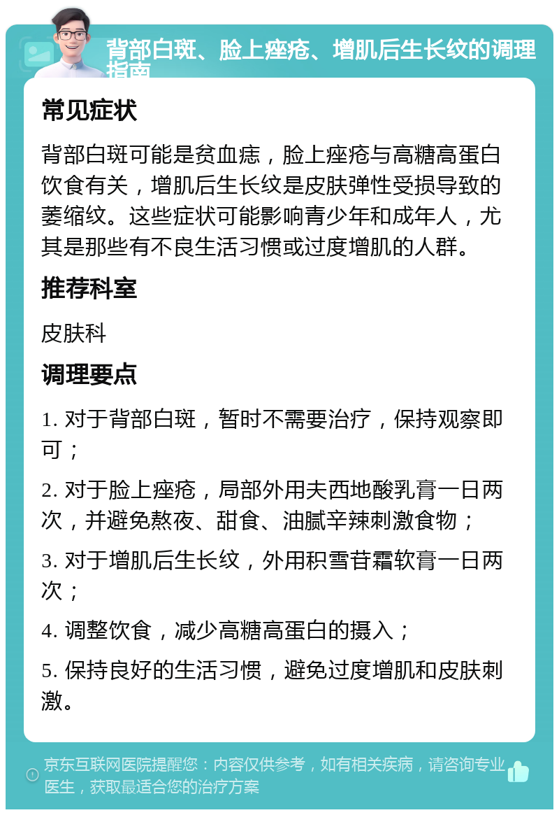 背部白斑、脸上痤疮、增肌后生长纹的调理指南 常见症状 背部白斑可能是贫血痣，脸上痤疮与高糖高蛋白饮食有关，增肌后生长纹是皮肤弹性受损导致的萎缩纹。这些症状可能影响青少年和成年人，尤其是那些有不良生活习惯或过度增肌的人群。 推荐科室 皮肤科 调理要点 1. 对于背部白斑，暂时不需要治疗，保持观察即可； 2. 对于脸上痤疮，局部外用夫西地酸乳膏一日两次，并避免熬夜、甜食、油腻辛辣刺激食物； 3. 对于增肌后生长纹，外用积雪苷霜软膏一日两次； 4. 调整饮食，减少高糖高蛋白的摄入； 5. 保持良好的生活习惯，避免过度增肌和皮肤刺激。