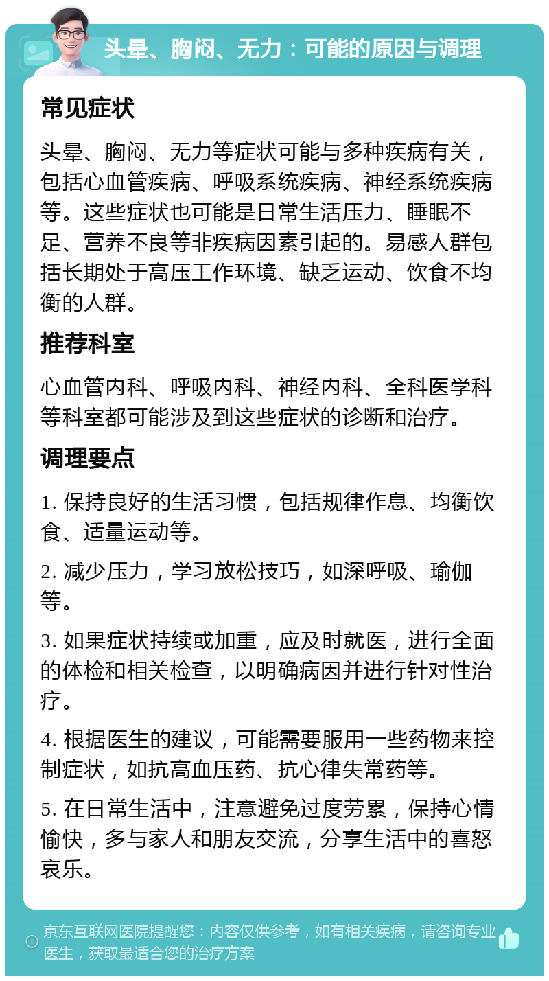 头晕、胸闷、无力：可能的原因与调理 常见症状 头晕、胸闷、无力等症状可能与多种疾病有关，包括心血管疾病、呼吸系统疾病、神经系统疾病等。这些症状也可能是日常生活压力、睡眠不足、营养不良等非疾病因素引起的。易感人群包括长期处于高压工作环境、缺乏运动、饮食不均衡的人群。 推荐科室 心血管内科、呼吸内科、神经内科、全科医学科等科室都可能涉及到这些症状的诊断和治疗。 调理要点 1. 保持良好的生活习惯，包括规律作息、均衡饮食、适量运动等。 2. 减少压力，学习放松技巧，如深呼吸、瑜伽等。 3. 如果症状持续或加重，应及时就医，进行全面的体检和相关检查，以明确病因并进行针对性治疗。 4. 根据医生的建议，可能需要服用一些药物来控制症状，如抗高血压药、抗心律失常药等。 5. 在日常生活中，注意避免过度劳累，保持心情愉快，多与家人和朋友交流，分享生活中的喜怒哀乐。