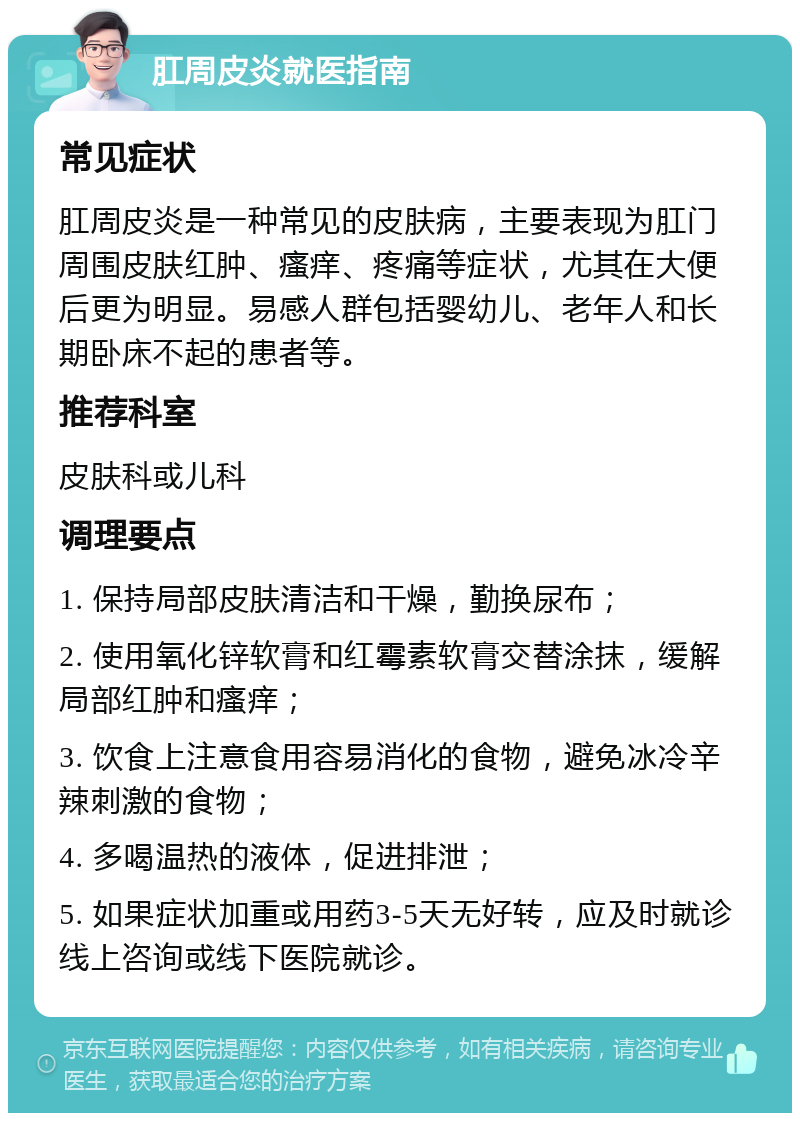 肛周皮炎就医指南 常见症状 肛周皮炎是一种常见的皮肤病，主要表现为肛门周围皮肤红肿、瘙痒、疼痛等症状，尤其在大便后更为明显。易感人群包括婴幼儿、老年人和长期卧床不起的患者等。 推荐科室 皮肤科或儿科 调理要点 1. 保持局部皮肤清洁和干燥，勤换尿布； 2. 使用氧化锌软膏和红霉素软膏交替涂抹，缓解局部红肿和瘙痒； 3. 饮食上注意食用容易消化的食物，避免冰冷辛辣刺激的食物； 4. 多喝温热的液体，促进排泄； 5. 如果症状加重或用药3-5天无好转，应及时就诊线上咨询或线下医院就诊。